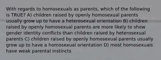 With regards to homosexuals as parents, which of the following is TRUE? A) children raised by openly homosexual parents usually grow up to have a heterosexual orientation B) children raised by openly homosexual parents are more likely to show gender identity conflicts than children raised by heterosexual parents C) children raised by openly homosexual parents usually grow up to have a homosexual orientation D) most homosexuals have weak parental instincts