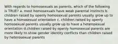 With regards to homosexuals as parents, which of the following is TRUE? a. most homosexuals have weak parental instincts b. children raised by openly homosexual parents usually grow up to have a homosexual orientation c. children raised by openly homosexual parents usually grow up to have a heterosexual orientation d.children raised by openly homosexual parents are more likely to show gender identity conflicts than children raised by heterosexual parents