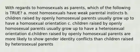 With regards to homosexuals as parents, which of the following is TRUE? a. most homosexuals have weak parental instincts b. children raised by openly homosexual parents usually grow up to have a homosexual orientation c. children raised by openly homosexual parents usually grow up to have a heterosexual orientation d.children raised by openly homosexual parents are more likely to show gender identity conflicts than children raised by heterosexual parents