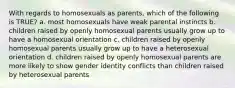 With regards to homosexuals as parents, which of the following is TRUE? a. most homosexuals have weak parental instincts b. children raised by openly homosexual parents usually grow up to have a homosexual orientation c. children raised by openly homosexual parents usually grow up to have a heterosexual orientation d. children raised by openly homosexual parents are more likely to show gender identity conflicts than children raised by heterosexual parents