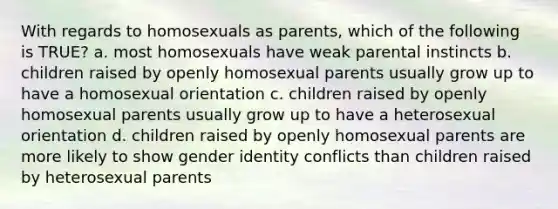 With regards to homosexuals as parents, which of the following is TRUE? a. most homosexuals have weak parental instincts b. children raised by openly homosexual parents usually grow up to have a homosexual orientation c. children raised by openly homosexual parents usually grow up to have a heterosexual orientation d. children raised by openly homosexual parents are more likely to show gender identity conflicts than children raised by heterosexual parents