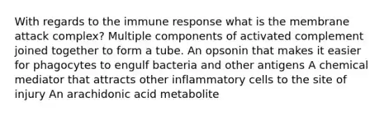 With regards to the immune response what is the membrane attack complex? Multiple components of activated complement joined together to form a tube. An opsonin that makes it easier for phagocytes to engulf bacteria and other antigens A chemical mediator that attracts other inflammatory cells to the site of injury An arachidonic acid metabolite