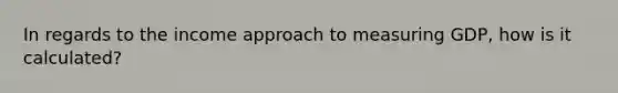 In regards to the income approach to measuring GDP, how is it calculated?