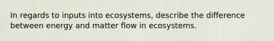 In regards to inputs into ecosystems, describe the difference between energy and matter flow in ecosystems.