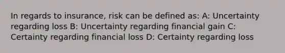 In regards to insurance, risk can be defined as: A: Uncertainty regarding loss B: Uncertainty regarding financial gain C: Certainty regarding financial loss D: Certainty regarding loss