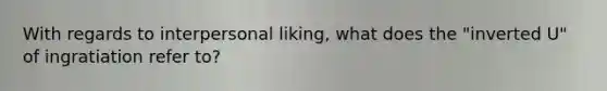 With regards to interpersonal liking, what does the "inverted U" of ingratiation refer to?