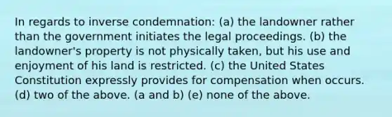 In regards to inverse condemnation: (a) the landowner rather than the government initiates the legal proceedings. (b) the landowner's property is not physically taken, but his use and enjoyment of his land is restricted. (c) the United States Constitution expressly provides for compensation when occurs. (d) two of the above. (a and b) (e) none of the above.