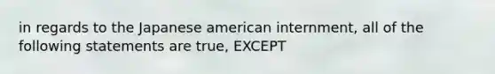 in regards to the Japanese american internment, all of the following statements are true, EXCEPT