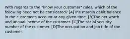 With regards to the "know your customer" rules, which of the following need not be considered? [A]The margin debit balance in the customer's account at any given time. [B]The net worth and annual income of the customer. [C]The social security number of the customer. [D]The occupation and job title of the customer.