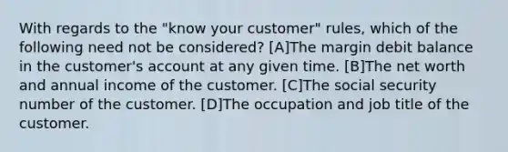 With regards to the "know your customer" rules, which of the following need not be considered? [A]The margin debit balance in the customer's account at any given time. [B]The net worth and annual income of the customer. [C]The social security number of the customer. [D]The occupation and job title of the customer.