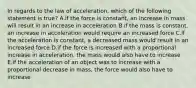 In regards to the law of acceleration, which of the following statement is true? A.if the force is constant, an increase in mass will result in an increase in acceleration B.if the mass is constant, an increase in acceleration would require an increased force C.if the acceleration is constant, a decreased mass would result in an increased force D.if the force is increased with a proportional increase in acceleration, the mass would also have to increase E.if the acceleration of an object was to increase with a proportional decrease in mass, the force would also have to increase