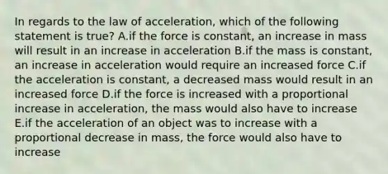 In regards to the law of acceleration, which of the following statement is true? A.if the force is constant, an increase in mass will result in an increase in acceleration B.if the mass is constant, an increase in acceleration would require an increased force C.if the acceleration is constant, a decreased mass would result in an increased force D.if the force is increased with a proportional increase in acceleration, the mass would also have to increase E.if the acceleration of an object was to increase with a proportional decrease in mass, the force would also have to increase