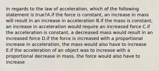 In regards to the law of acceleration, which of the following statement is true?A.if the force is constant, an increase in mass will result in an increase in acceleration B.if the mass is constant, an increase in acceleration would require an increased force C.if the acceleration is constant, a decreased mass would result in an increased force D.if the force is increased with a proportional increase in acceleration, the mass would also have to increase E.if the acceleration of an object was to increase with a proportional decrease in mass, the force would also have to increase