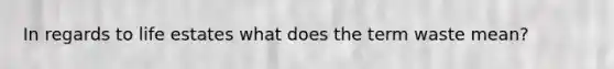 In regards to life estates what does the term waste mean?