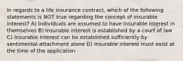 In regards to a life insurance contract, which of the following statements is NOT true regarding the concept of insurable interest? A) Individuals are assumed to have insurable interest in themselves B) Insurable interest is established by a court of law C) Insurable interest can be established sufficiently by sentimental attachment alone D) Insurable interest must exist at the time of the application