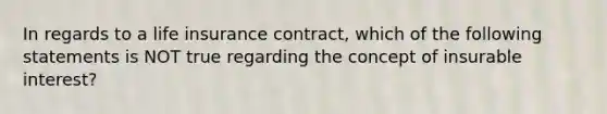 In regards to a life insurance contract, which of the following statements is NOT true regarding the concept of insurable interest?