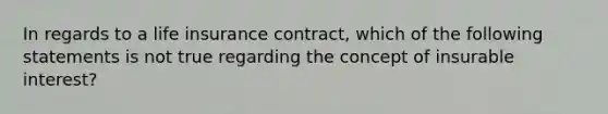 In regards to a life insurance contract, which of the following statements is not true regarding the concept of insurable interest?