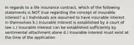 In regards to a life insurance contract, which of the following statements is NOT true regarding the concept of insurable interest? a.) Individuals are assumed to have insurable interest in themselves b.) Insurable interest is established by a court of law c.) Insurable interest can be established sufficiently by sentimental attachment alone d.) Insurable interest must exist at the time of the application