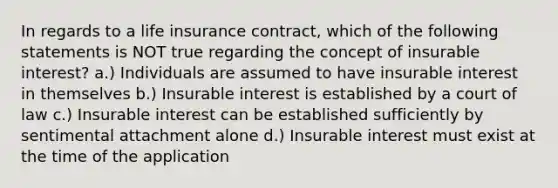 In regards to a life insurance contract, which of the following statements is NOT true regarding the concept of insurable interest? a.) Individuals are assumed to have insurable interest in themselves b.) Insurable interest is established by a court of law c.) Insurable interest can be established sufficiently by sentimental attachment alone d.) Insurable interest must exist at the time of the application