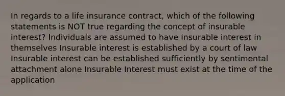 In regards to a life insurance contract, which of the following statements is NOT true regarding the concept of insurable interest? Individuals are assumed to have insurable interest in themselves Insurable interest is established by a court of law Insurable interest can be established sufficiently by sentimental attachment alone Insurable Interest must exist at the time of the application