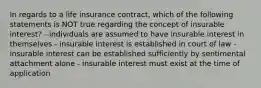 In regards to a life insurance contract, which of the following statements is NOT true regarding the concept of insurable interest? - individuals are assumed to have insurable interest in themselves - insurable interest is established in court of law - insurable interest can be established sufficiently by sentimental attachment alone - insurable interest must exist at the time of application