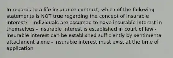 In regards to a life insurance contract, which of the following statements is NOT true regarding the concept of insurable interest? - individuals are assumed to have insurable interest in themselves - insurable interest is established in court of law - insurable interest can be established sufficiently by sentimental attachment alone - insurable interest must exist at the time of application