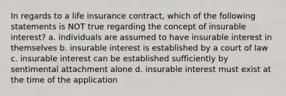 In regards to a life insurance contract, which of the following statements is NOT true regarding the concept of insurable interest? a. individuals are assumed to have insurable interest in themselves b. insurable interest is established by a court of law c. insurable interest can be established sufficiently by sentimental attachment alone d. insurable interest must exist at the time of the application