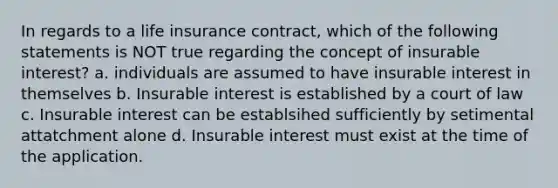 In regards to a life insurance contract, which of the following statements is NOT true regarding the concept of insurable interest? a. individuals are assumed to have insurable interest in themselves b. Insurable interest is established by a court of law c. Insurable interest can be establsihed sufficiently by setimental attatchment alone d. Insurable interest must exist at the time of the application.