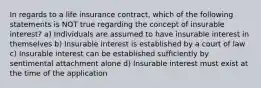 In regards to a life insurance contract, which of the following statements is NOT true regarding the concept of insurable interest? a) Individuals are assumed to have insurable interest in themselves b) Insurable interest is established by a court of law c) Insurable interest can be established sufficiently by sentimental attachment alone d) Insurable interest must exist at the time of the application