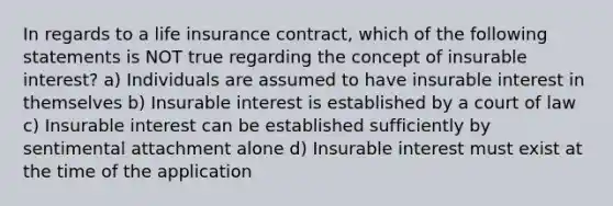 In regards to a life insurance contract, which of the following statements is NOT true regarding the concept of insurable interest? a) Individuals are assumed to have insurable interest in themselves b) Insurable interest is established by a court of law c) Insurable interest can be established sufficiently by sentimental attachment alone d) Insurable interest must exist at the time of the application