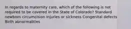 In regards to maternity care, which of the following is not required to be covered in the State of Colorado? Standard newborn circumcision Injuries or sickness Congenital defects Birth abnormalities