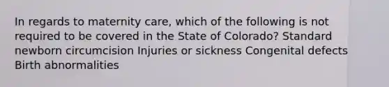 In regards to maternity care, which of the following is not required to be covered in the State of Colorado? Standard newborn circumcision Injuries or sickness Congenital defects Birth abnormalities