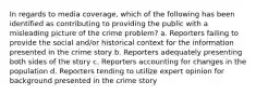 In regards to media coverage, which of the following has been identified as contributing to providing the public with a misleading picture of the crime problem? a. Reporters failing to provide the social and/or historical context for the information presented in the crime story b. Reporters adequately presenting both sides of the story c. Reporters accounting for changes in the population d. Reporters tending to utilize expert opinion for background presented in the crime story