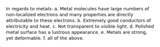 In regards to metals: a. Metal molecules have large numbers of non-localized electrons and many properties are directly attributable to these electrons. b. Extremely good conductors of electricity and heat. c. Not transparent to visible light. d. Polished metal surface has a lustrous appearance. e. Metals are strong, yet deformable. f. all of the above.