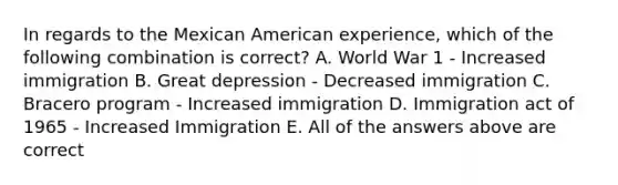 In regards to the Mexican American experience, which of the following combination is correct? A. World War 1 - Increased immigration B. Great depression - Decreased immigration C. Bracero program - Increased immigration D. Immigration act of 1965 - Increased Immigration E. All of the answers above are correct