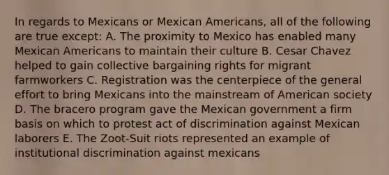 In regards to Mexicans or Mexican Americans, all of the following are true except: A. The proximity to Mexico has enabled many Mexican Americans to maintain their culture B. Cesar Chavez helped to gain collective bargaining rights for migrant farmworkers C. Registration was the centerpiece of the general effort to bring Mexicans into the mainstream of American society D. The bracero program gave the Mexican government a firm basis on which to protest act of discrimination against Mexican laborers E. The Zoot-Suit riots represented an example of institutional discrimination against mexicans