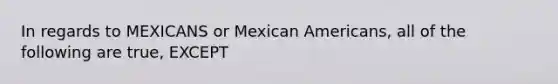 In regards to MEXICANS or Mexican Americans, all of the following are true, EXCEPT