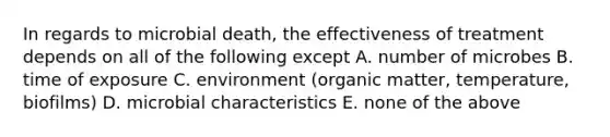 In regards to microbial death, the effectiveness of treatment depends on all of the following except A. number of microbes B. time of exposure C. environment (organic matter, temperature, biofilms) D. microbial characteristics E. none of the above