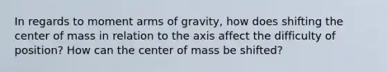 In regards to moment arms of gravity, how does shifting the center of mass in relation to the axis affect the difficulty of position? How can the center of mass be shifted?