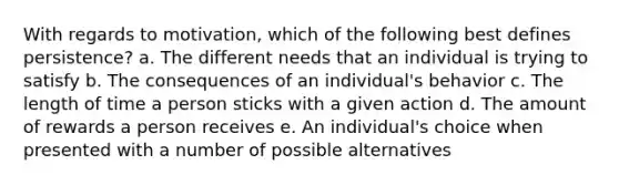 With regards to motivation, which of the following best defines persistence? a. The different needs that an individual is trying to satisfy b. The consequences of an individual's behavior c. The length of time a person sticks with a given action d. The amount of rewards a person receives e. An individual's choice when presented with a number of possible alternatives