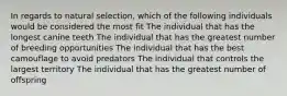 In regards to natural selection, which of the following individuals would be considered the most fit The individual that has the longest canine teeth The individual that has the greatest number of breeding opportunities The individual that has the best camouflage to avoid predators The individual that controls the largest territory The individual that has the greatest number of offspring