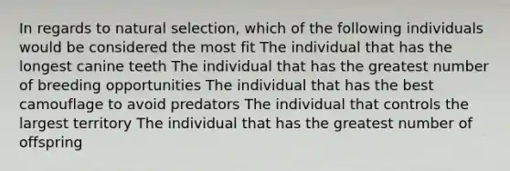 In regards to natural selection, which of the following individuals would be considered the most fit The individual that has the longest canine teeth The individual that has the greatest number of breeding opportunities The individual that has the best camouflage to avoid predators The individual that controls the largest territory The individual that has the greatest number of offspring