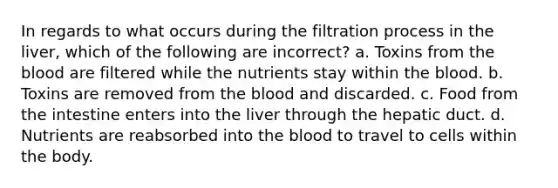 In regards to what occurs during the filtration process in the liver, which of the following are incorrect? a. Toxins from the blood are filtered while the nutrients stay within the blood. b. Toxins are removed from the blood and discarded. c. Food from the intestine enters into the liver through the hepatic duct. d. Nutrients are reabsorbed into the blood to travel to cells within the body.