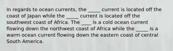 In regards to ocean currents, the _____ current is located off the coast of Japan while the _____ current is located off the southwest coast of Africa. The ____ is a cold ocean current flowing down the northwest coast of Africa while the _____ is a warm ocean current flowing down the eastern coast of central South America.