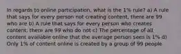 In regards to online participation, what is the 1% rule? a) A rule that says for every person not creating content, there are 99 who are b) A rule that says for every person who creates content, there are 99 who do not c) The percentage of all content available online that the average person sees is 1% d) Only 1% of content online is created by a group of 99 people