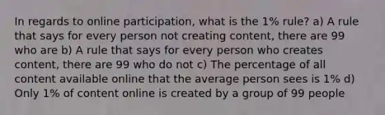 In regards to online participation, what is the 1% rule? a) A rule that says for every person not creating content, there are 99 who are b) A rule that says for every person who creates content, there are 99 who do not c) The percentage of all content available online that the average person sees is 1% d) Only 1% of content online is created by a group of 99 people