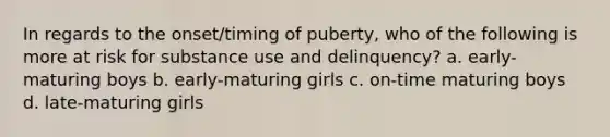 In regards to the onset/timing of puberty, who of the following is more at risk for substance use and delinquency? a. early-maturing boys b. early-maturing girls c. on-time maturing boys d. late-maturing girls