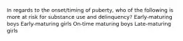 In regards to the onset/timing of puberty, who of the following is more at risk for substance use and delinquency? Early-maturing boys Early-maturing girls On-time maturing boys Late-maturing girls