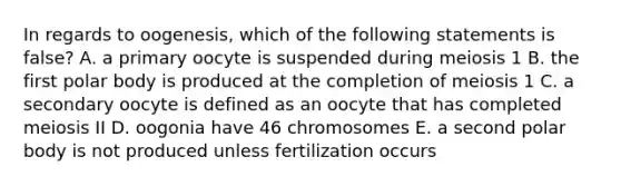 In regards to oogenesis, which of the following statements is false? A. a primary oocyte is suspended during meiosis 1 B. the first polar body is produced at the completion of meiosis 1 C. a secondary oocyte is defined as an oocyte that has completed meiosis II D. oogonia have 46 chromosomes E. a second polar body is not produced unless fertilization occurs