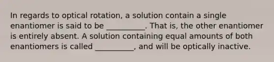 In regards to optical rotation, a solution contain a single enantiomer is said to be __________. That is, the other enantiomer is entirely absent. A solution containing equal amounts of both enantiomers is called __________, and will be optically inactive.